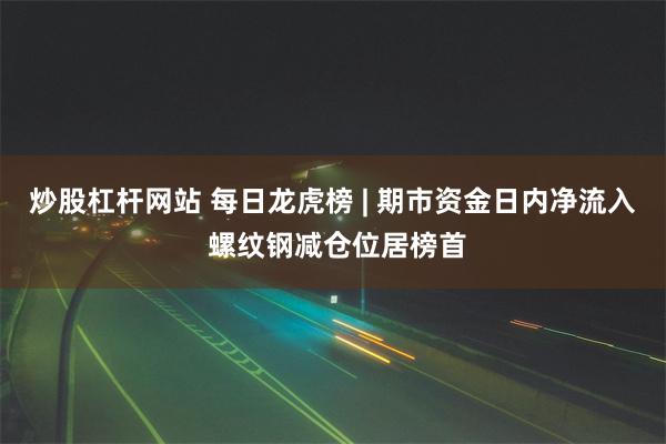 炒股杠杆网站 每日龙虎榜 | 期市资金日内净流入 螺纹钢减仓位居榜首