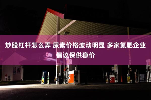 炒股杠杆怎么弄 尿素价格波动明显 多家氮肥企业倡议保供稳价