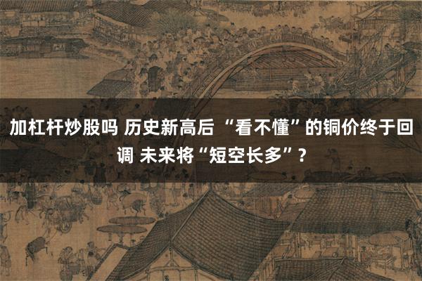 加杠杆炒股吗 历史新高后 “看不懂”的铜价终于回调 未来将“短空长多”？