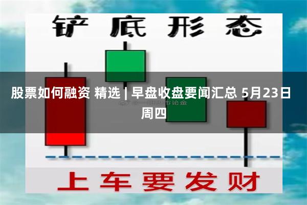 股票如何融资 精选 | 早盘收盘要闻汇总 5月23日 周四