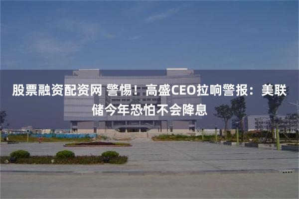 股票融资配资网 警惕！高盛CEO拉响警报：美联储今年恐怕不会降息