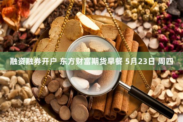 融资融券开户 东方财富期货早餐 5月23日 周四