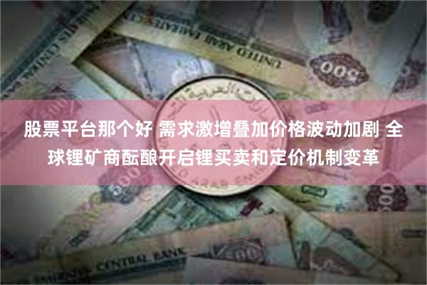 股票平台那个好 需求激增叠加价格波动加剧 全球锂矿商酝酿开启锂买卖和定价机制变革