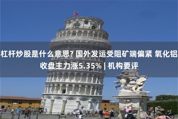 杠杆炒股是什么意思? 国外发运受阻矿端偏紧 氧化铝收盘主力涨5.35% | 机构要评