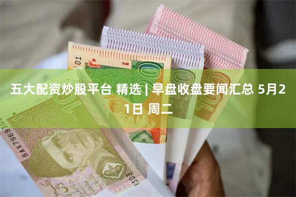 五大配资炒股平台 精选 | 早盘收盘要闻汇总 5月21日 周二