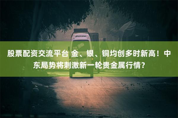 股票配资交流平台 金、银、铜均创多时新高！中东局势将刺激新一轮贵金属行情？