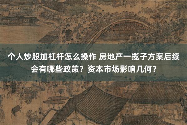 个人炒股加杠杆怎么操作 房地产一揽子方案后续会有哪些政策？资本市场影响几何？