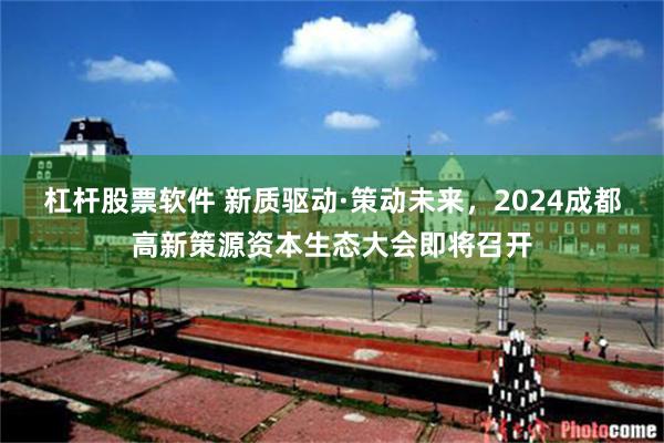 杠杆股票软件 新质驱动·策动未来，2024成都高新策源资本生态大会即将召开