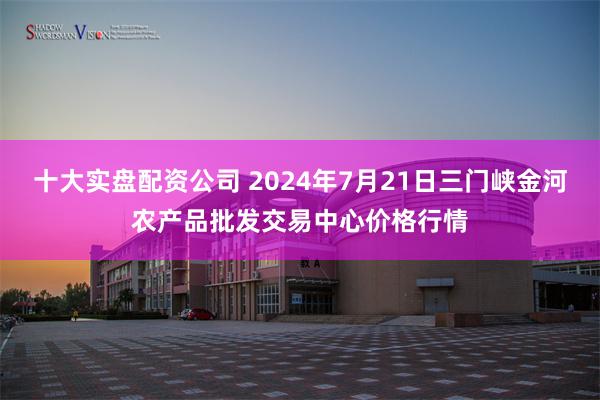 十大实盘配资公司 2024年7月21日三门峡金河农产品批发交易中心价格行情