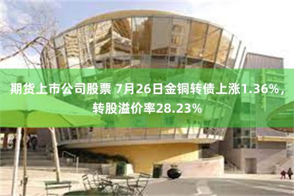 期货上市公司股票 7月26日金铜转债上涨1.36%，转股溢价率28.23%