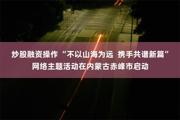 炒股融资操作 “不以山海为远  携手共谱新篇”网络主题活动在内蒙古赤峰市启动