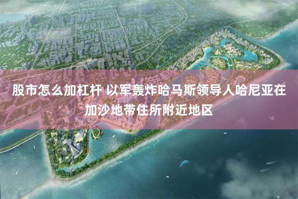 股市怎么加杠杆 以军轰炸哈马斯领导人哈尼亚在加沙地带住所附近地区