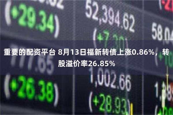 重要的配资平台 8月13日福新转债上涨0.86%，转股溢价率26.85%