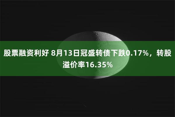 股票融资利好 8月13日冠盛转债下跌0.17%，转股溢价率16.35%