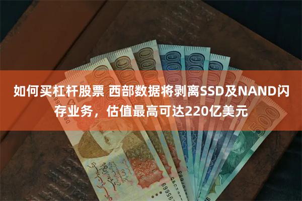 如何买杠杆股票 西部数据将剥离SSD及NAND闪存业务，估值最高可达220亿美元