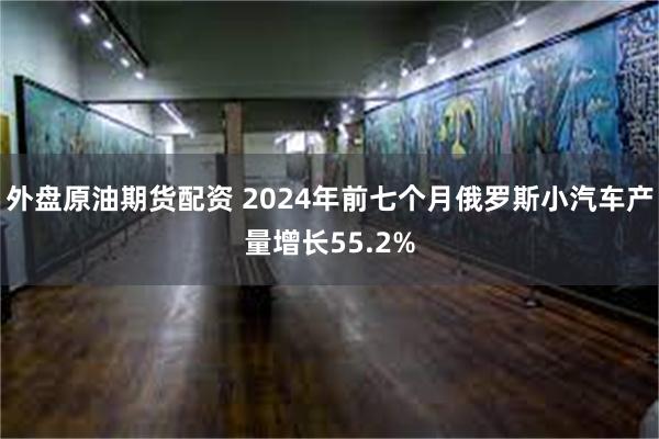 外盘原油期货配资 2024年前七个月俄罗斯小汽车产量增长55.2%