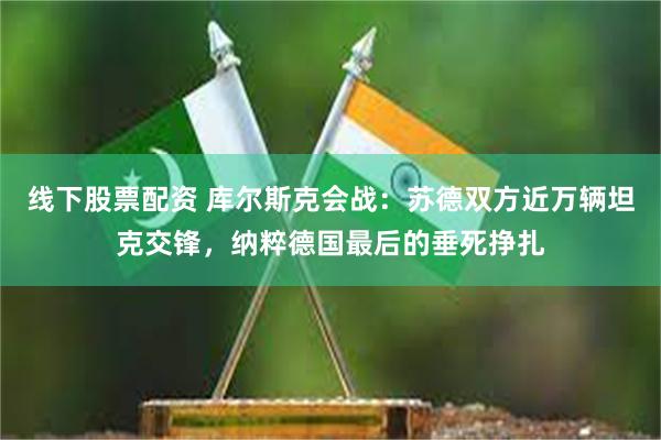 线下股票配资 库尔斯克会战：苏德双方近万辆坦克交锋，纳粹德国最后的垂死挣扎