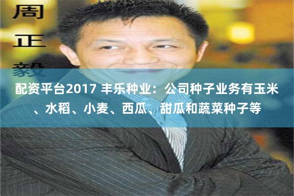 配资平台2017 丰乐种业：公司种子业务有玉米、水稻、小麦、西瓜、甜瓜和蔬菜种子等