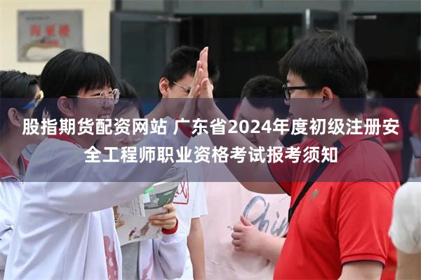 股指期货配资网站 广东省2024年度初级注册安全工程师职业资格考试报考须知