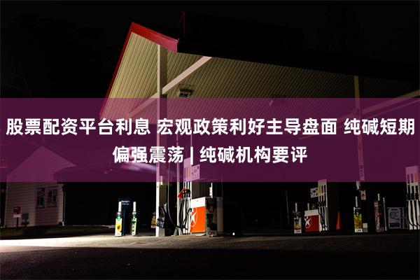 股票配资平台利息 宏观政策利好主导盘面 纯碱短期偏强震荡 | 纯碱机构要评