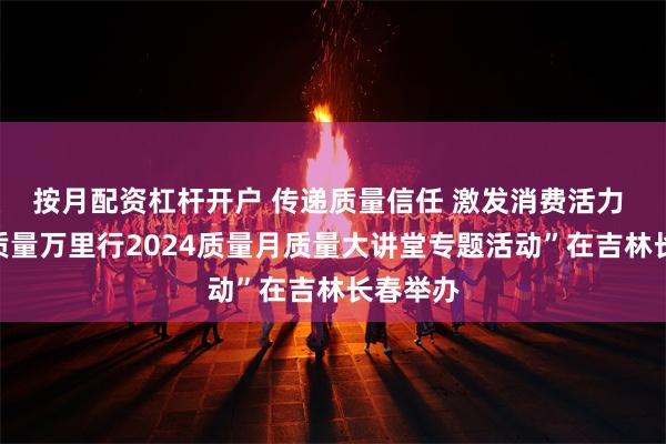 按月配资杠杆开户 传递质量信任 激发消费活力 “中国质量万里行2024质量月质量大讲堂专题活动”在吉林长春举办