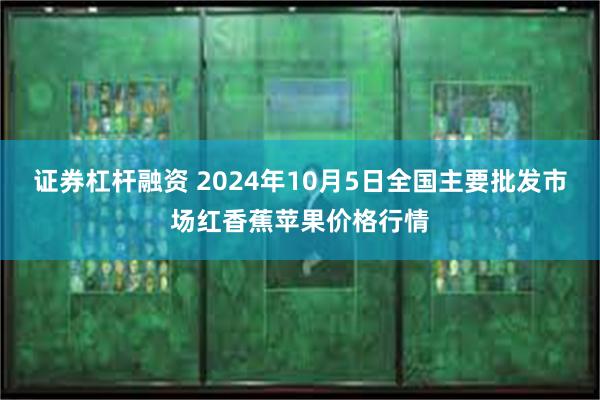 证券杠杆融资 2024年10月5日全国主要批发市场红香蕉苹果价格行情