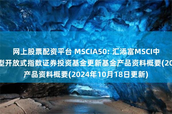 网上股票配资平台 MSCIA50: 汇添富MSCI中国A50互联互通交易型开放式指数证券投资基金更新基金产品资料概要(2024年10月18日更新)