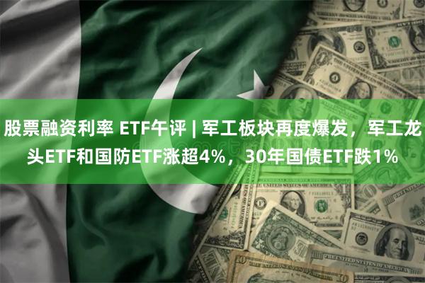 股票融资利率 ETF午评 | 军工板块再度爆发，军工龙头ETF和国防ETF涨超4%，30年国债ETF跌1%