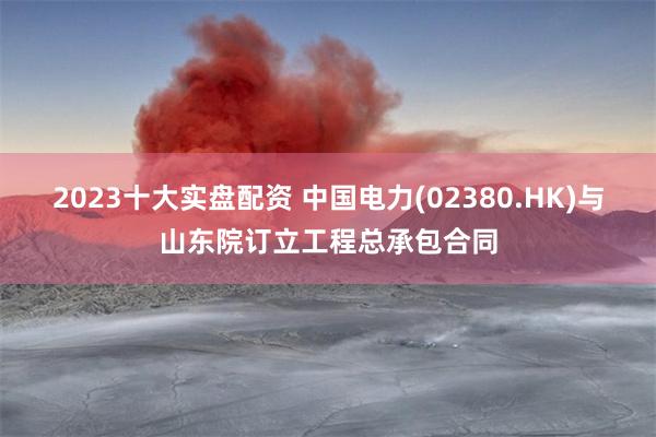 2023十大实盘配资 中国电力(02380.HK)与山东院订立工程总承包合同