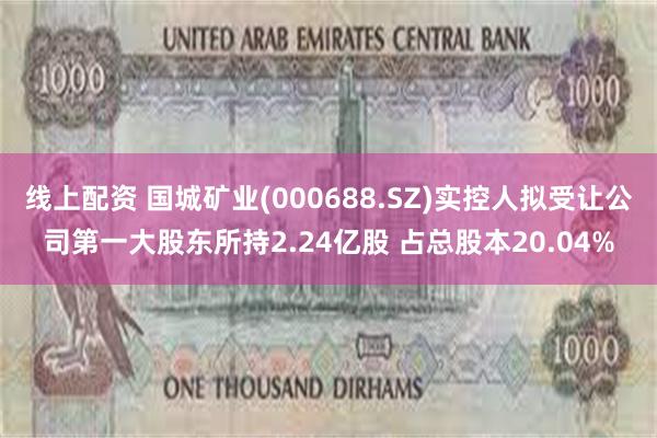 线上配资 国城矿业(000688.SZ)实控人拟受让公司第一大股东所持2.24亿股 占总股本20.04%