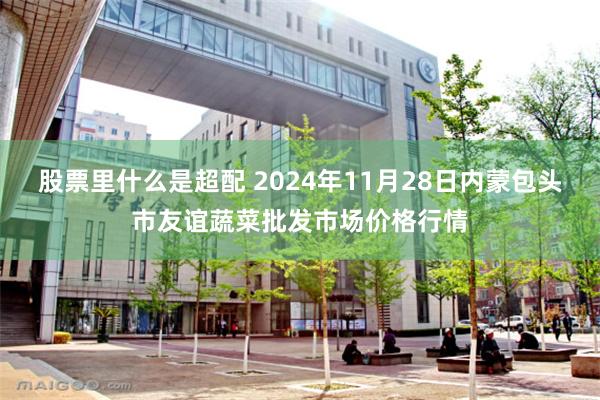 股票里什么是超配 2024年11月28日内蒙包头市友谊蔬菜批发市场价格行情