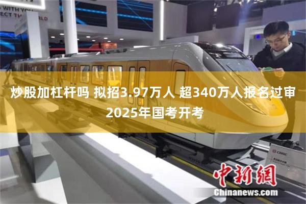 炒股加杠杆吗 拟招3.97万人 超340万人报名过审 2025年国考开考