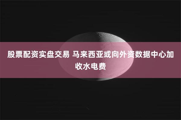 股票配资实盘交易 马来西亚或向外资数据中心加收水电费