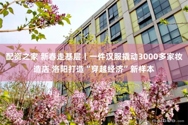 配资之家 新春走基层丨一件汉服撬动3000多家妆造店 洛阳打造“穿越经济”新样本