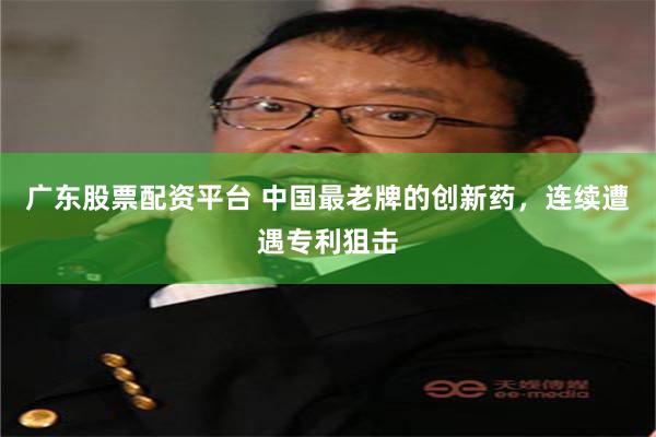 广东股票配资平台 中国最老牌的创新药，连续遭遇专利狙击