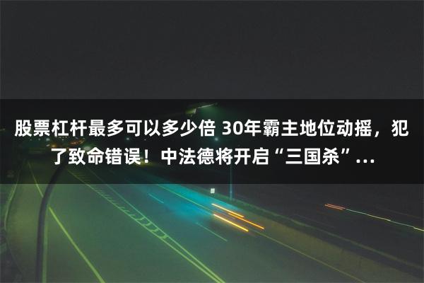 股票杠杆最多可以多少倍 30年霸主地位动摇，犯了致命错误！中法德将开启“三国杀”…