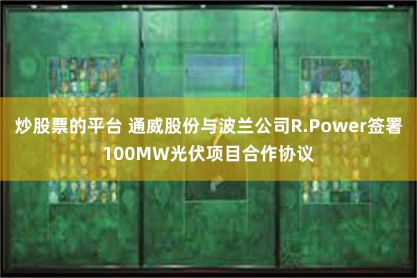 炒股票的平台 通威股份与波兰公司R.Power签署100MW光伏项目合作协议