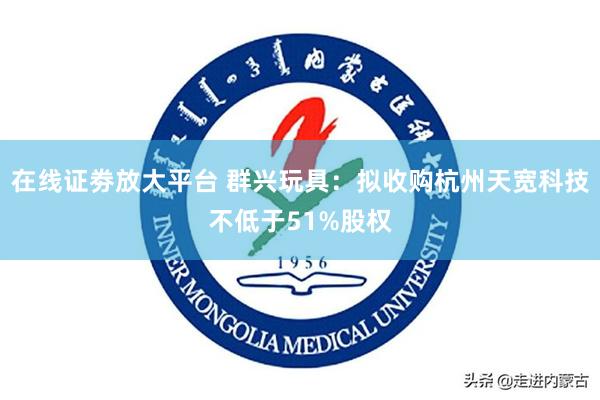 在线证劵放大平台 群兴玩具：拟收购杭州天宽科技不低于51%股权