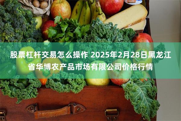 股票杠杆交易怎么操作 2025年2月28日黑龙江省华博农产品市场有限公司价格行情