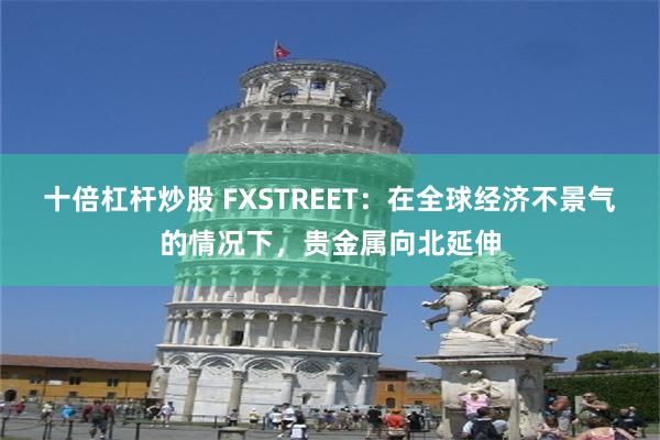 十倍杠杆炒股 FXSTREET：在全球经济不景气的情况下，贵金属向北延伸